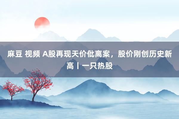 麻豆 视频 A股再现天价仳离案，股价刚创历史新高丨一只热股