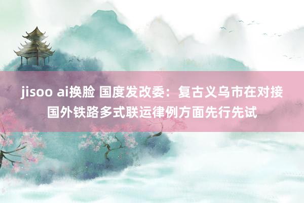 jisoo ai换脸 国度发改委：复古义乌市在对接国外铁路多式联运律例方面先行先试