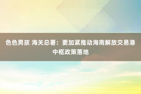 色色男孩 海关总署：要加紧推动海南解放交易港中枢政策落地