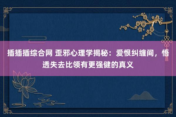 插插插综合网 歪邪心理学揭秘：爱恨纠缠间，悟透失去比领有更强健的真义