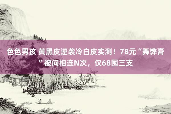 色色男孩 黄黑皮逆袭冷白皮实测！78元“舞弊膏”被问相连N次，仅68囤三支
