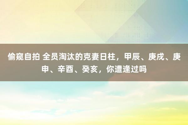 偷窥自拍 全员淘汰的克妻日柱，甲辰、庚戌、庚申、辛酉、癸亥，你遭逢过吗