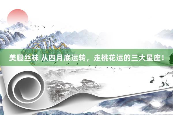 美腿丝袜 从四月底运转，走桃花运的三大星座！
