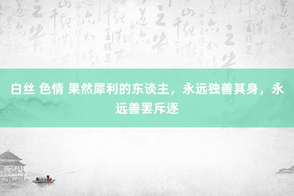 白丝 色情 果然犀利的东谈主，永远独善其身，永远善罢斥逐
