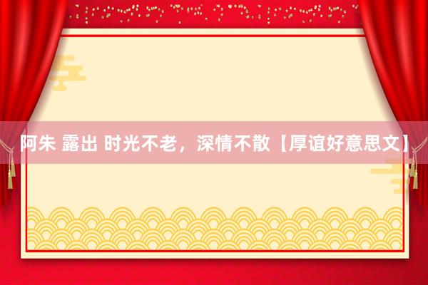 阿朱 露出 时光不老，深情不散【厚谊好意思文】