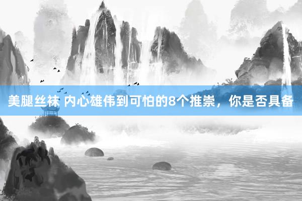 美腿丝袜 内心雄伟到可怕的8个推崇，你是否具备