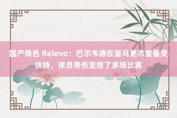 国产情色 Relevo：巴尔韦德在皇马更衣室备受扶持，球员带伤坚捏了多场比赛