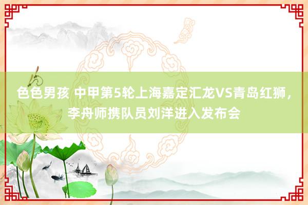 色色男孩 中甲第5轮上海嘉定汇龙VS青岛红狮，李舟师携队员刘洋进入发布会