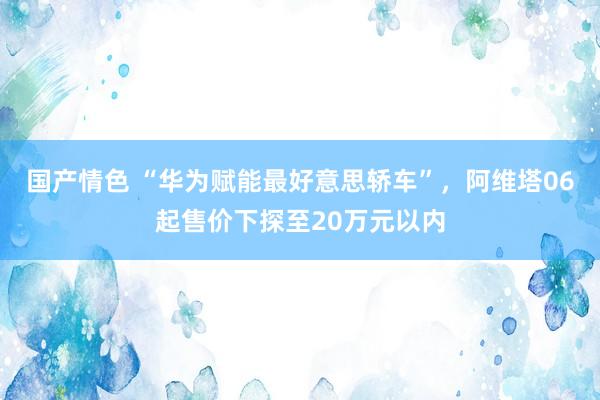 国产情色 “华为赋能最好意思轿车”，阿维塔06起售价下探至20万元以内