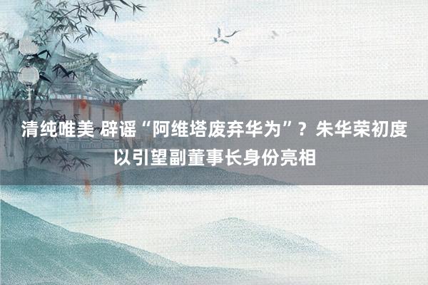 清纯唯美 辟谣“阿维塔废弃华为”？朱华荣初度以引望副董事长身份亮相