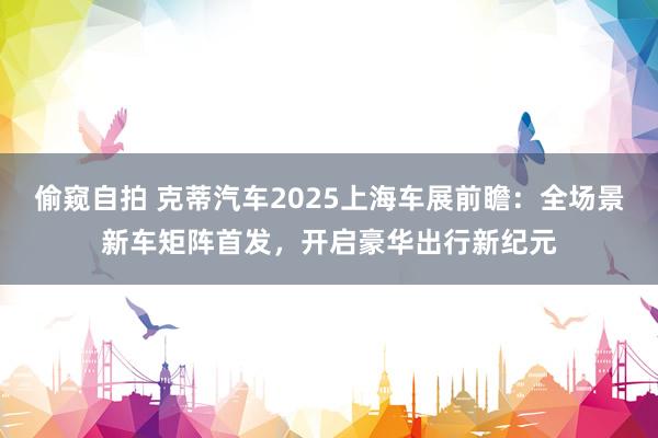 偷窥自拍 克蒂汽车2025上海车展前瞻：全场景新车矩阵首发，开启豪华出行新纪元
