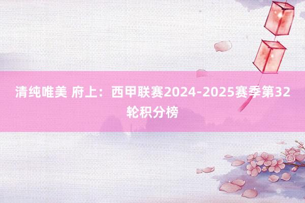 清纯唯美 府上：西甲联赛2024-2025赛季第32轮积分榜