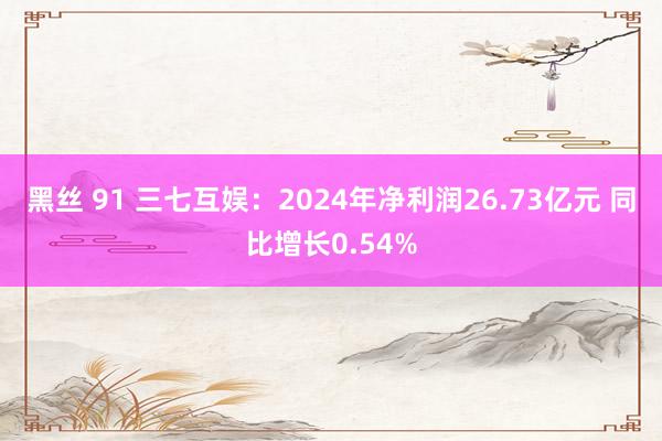 黑丝 91 三七互娱：2024年净利润26.73亿元 同比增长0.54%