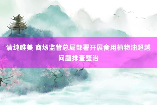 清纯唯美 商场监管总局部署开展食用植物油超越问题排查整治