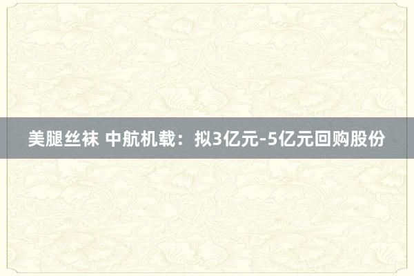 美腿丝袜 中航机载：拟3亿元-5亿元回购股份