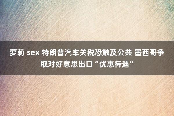 萝莉 sex 特朗普汽车关税恐触及公共 墨西哥争取对好意思出口“优惠待遇”
