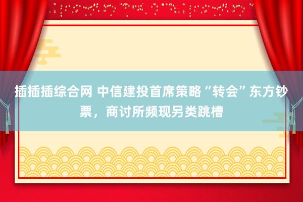 插插插综合网 中信建投首席策略“转会”东方钞票，商讨所频现另类跳槽