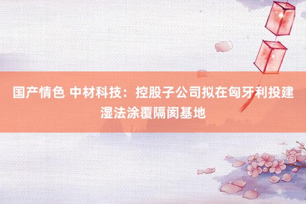 国产情色 中材科技：控股子公司拟在匈牙利投建湿法涂覆隔阂基地
