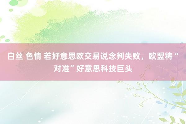 白丝 色情 若好意思欧交易说念判失败，欧盟将“对准”好意思科技巨头