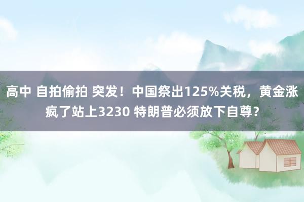 高中 自拍偷拍 突发！中国祭出125%关税，黄金涨疯了站上3230 特朗普必须放下自尊？