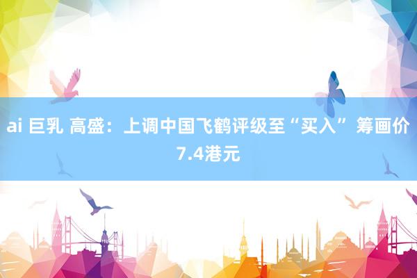 ai 巨乳 高盛：上调中国飞鹤评级至“买入” 筹画价7.4港元