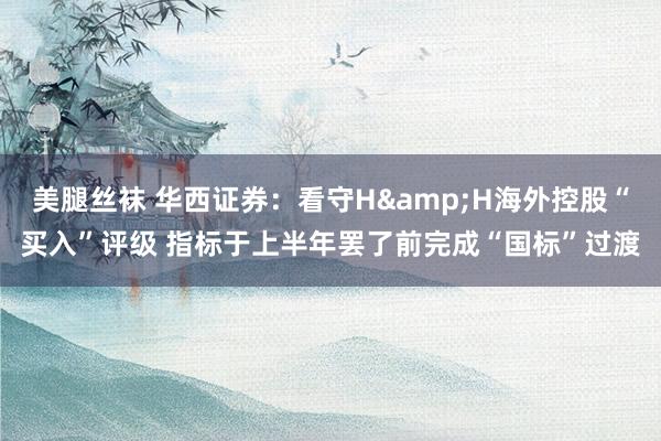 美腿丝袜 华西证券：看守H&H海外控股“买入”评级 指标于上半年罢了前完成“国标”过渡