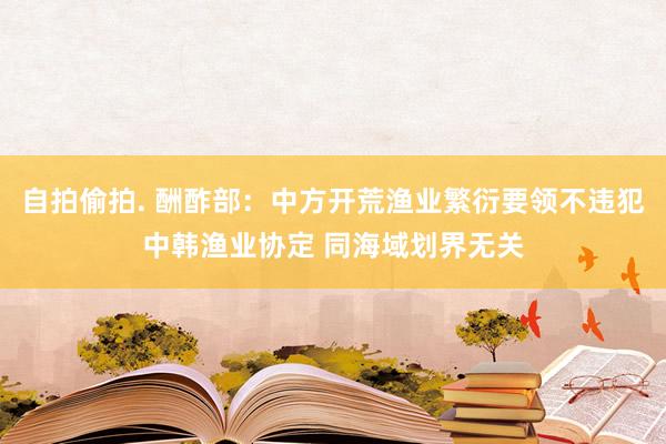自拍偷拍. 酬酢部：中方开荒渔业繁衍要领不违犯中韩渔业协定 同海域划界无关