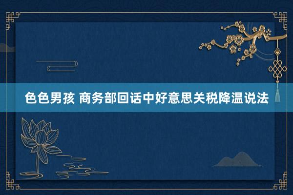 色色男孩 商务部回话中好意思关税降温说法