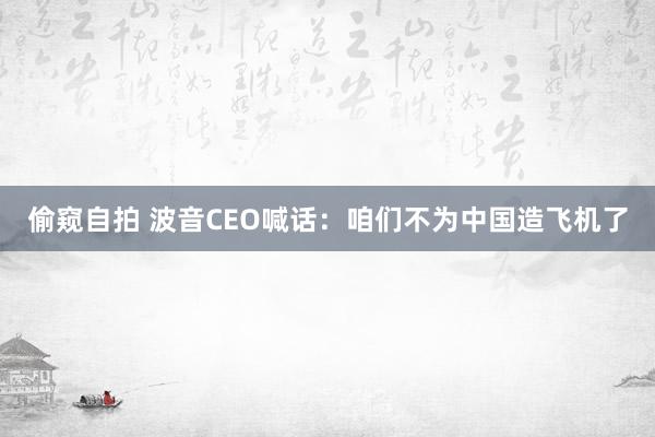 偷窥自拍 波音CEO喊话：咱们不为中国造飞机了