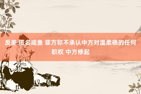 反差 匿名咸鱼 菲方称不承认中方对温柔礁的任何职权 中方修起
