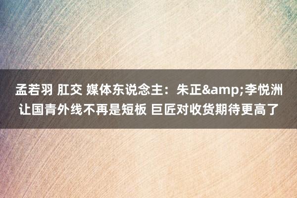 孟若羽 肛交 媒体东说念主：朱正&李悦洲让国青外线不再是短板 巨匠对收货期待更高了