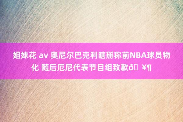 姐妹花 av 奥尼尔巴克利瞎掰称前NBA球员物化 随后厄尼代表节目组致歉🥶