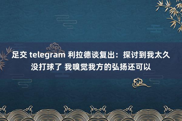 足交 telegram 利拉德谈复出：探讨到我太久没打球了 我嗅觉我方的弘扬还可以