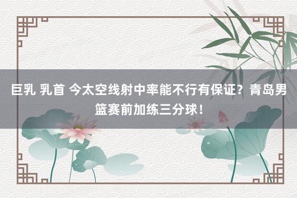 巨乳 乳首 今太空线射中率能不行有保证？青岛男篮赛前加练三分球！