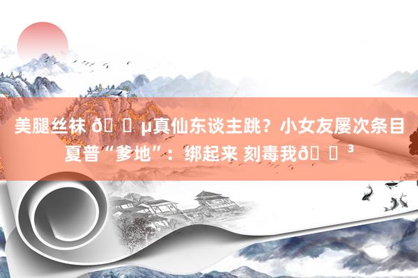 美腿丝袜 🌵真仙东谈主跳？小女友屡次条目夏普“爹地”：绑起来 刻毒我😳