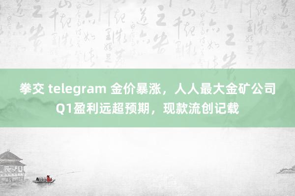 拳交 telegram 金价暴涨，人人最大金矿公司Q1盈利远超预期，现款流创记载