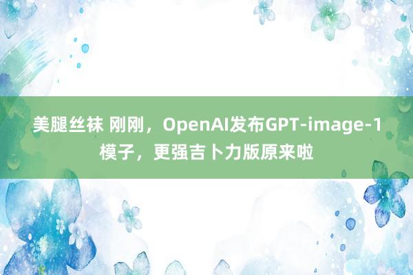美腿丝袜 刚刚，OpenAI发布GPT-image-1模子，更强吉卜力版原来啦