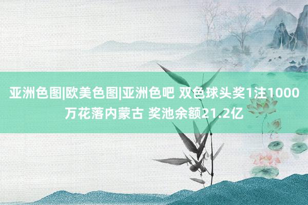 亚洲色图|欧美色图|亚洲色吧 双色球头奖1注1000万花落内蒙古 奖池余额21.2亿