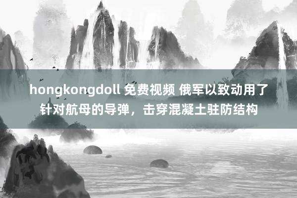 hongkongdoll 免费视频 俄军以致动用了针对航母的导弹，击穿混凝土驻防结构