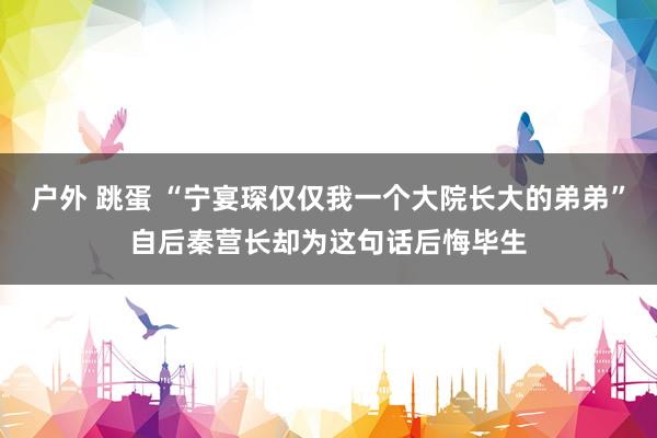 户外 跳蛋 “宁宴琛仅仅我一个大院长大的弟弟”自后秦营长却为这句话后悔毕生