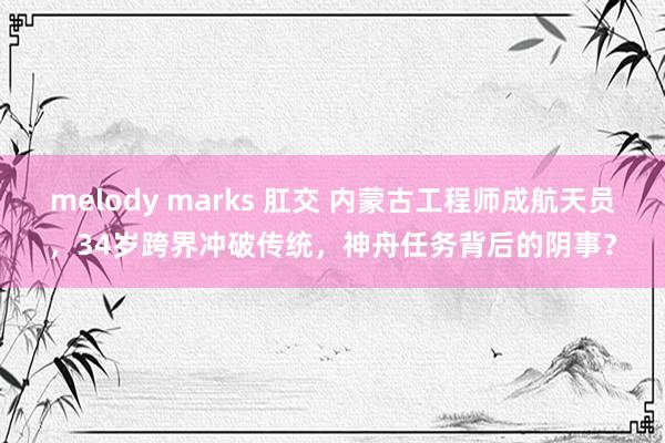 melody marks 肛交 内蒙古工程师成航天员，34岁跨界冲破传统，神舟任务背后的阴事？