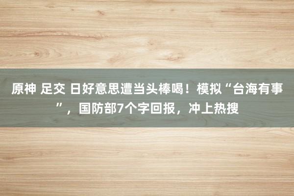 原神 足交 日好意思遭当头棒喝！模拟“台海有事”，国防部7个字回报，冲上热搜