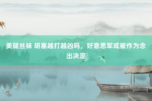 美腿丝袜 胡塞越打越凶吗，好意思军或被作为念出决定