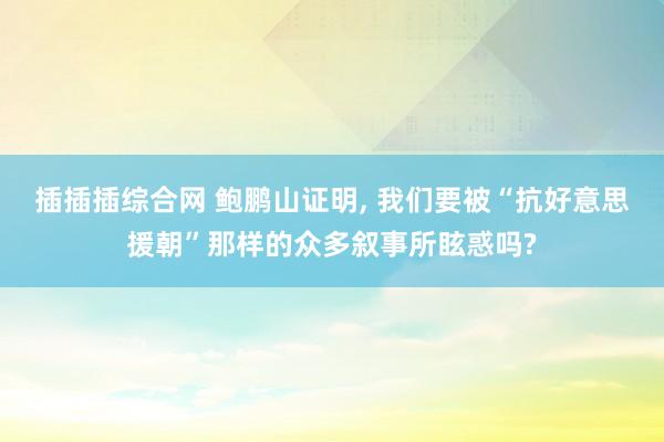 插插插综合网 鲍鹏山证明， 我们要被“抗好意思援朝”那样的众多叙事所眩惑吗?