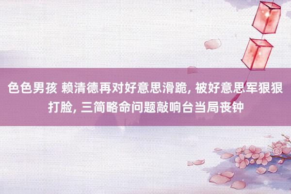 色色男孩 赖清德再对好意思滑跪， 被好意思军狠狠打脸， 三简略命问题敲响台当局丧钟