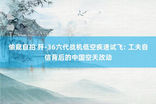 偷窥自拍 歼-36六代战机低空疾速试飞: 工夫自信背后的中国空天改动