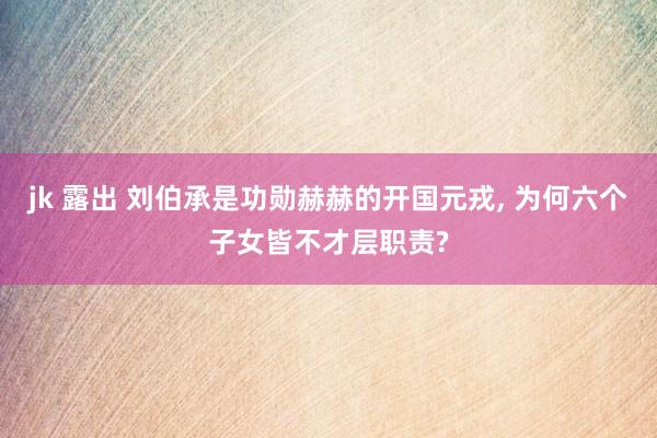 jk 露出 刘伯承是功勋赫赫的开国元戎， 为何六个子女皆不才层职责?