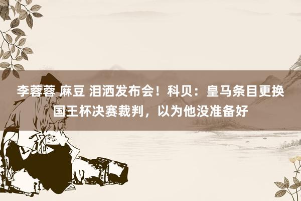 李蓉蓉 麻豆 泪洒发布会！科贝：皇马条目更换国王杯决赛裁判，以为他没准备好
