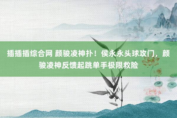 插插插综合网 颜骏凌神扑！侯永永头球攻门，颜骏凌神反馈起跳单手极限救险