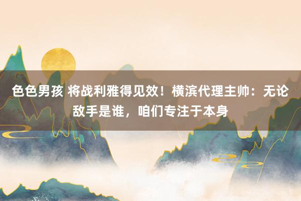 色色男孩 将战利雅得见效！横滨代理主帅：无论敌手是谁，咱们专注于本身